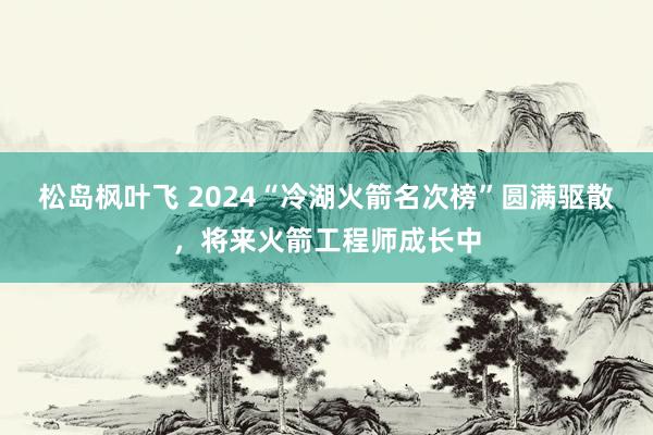 松岛枫叶飞 2024“冷湖火箭名次榜”圆满驱散，将来火箭工程师成长中