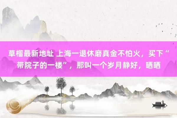 草榴最新地址 上海一退休磨真金不怕火，买下“带院子的一楼”，那叫一个岁月静好，晒晒