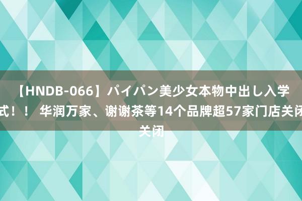 【HNDB-066】パイパン美少女本物中出し入学式！！ 华润万家、谢谢茶等14个品牌超57家门店关闭