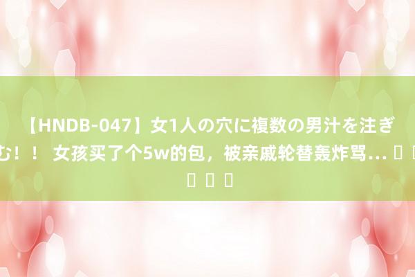 【HNDB-047】女1人の穴に複数の男汁を注ぎ込む！！ 女孩买了个5w的包，被亲戚轮替轰炸骂… ​​​