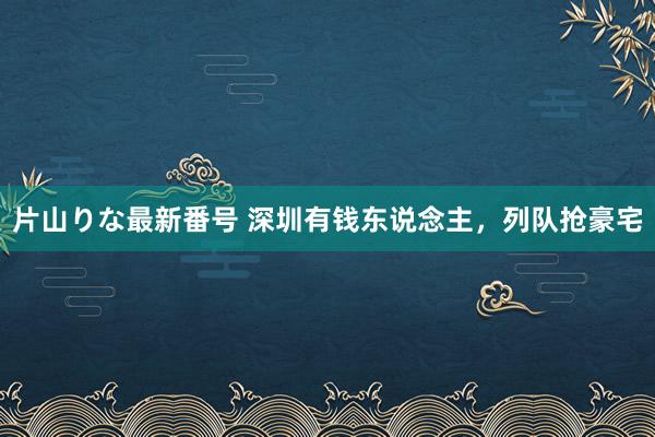 片山りな最新番号 深圳有钱东说念主，列队抢豪宅