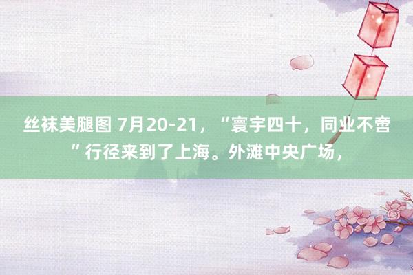 丝袜美腿图 7月20-21，“寰宇四十，同业不啻”行径来到了上海。外滩中央广场，