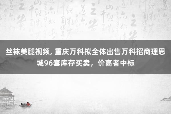 丝袜美腿视频， 重庆万科拟全体出售万科招商理思城96套库存买卖，价高者中标