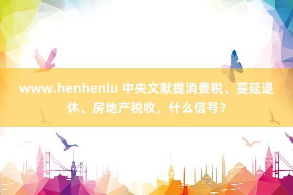 www.henhenlu 中央文献提消费税、蔓延退休、房地产税收，什么信号？