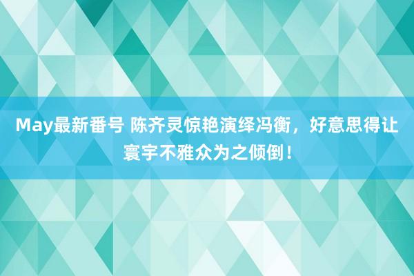 May最新番号 陈齐灵惊艳演绎冯衡，好意思得让寰宇不雅众为之倾倒！