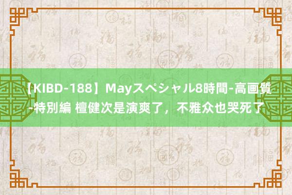 【KIBD-188】Mayスペシャル8時間-高画質-特別編 檀健次是演爽了，不雅众也哭死了