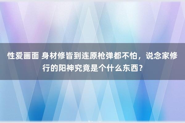 性爱画面 身材修皆到连原枪弹都不怕，说念家修行的阳神究竟是个什么东西？