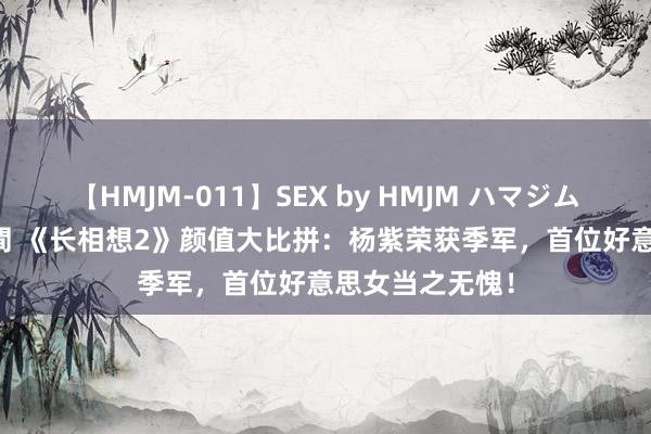 【HMJM-011】SEX by HMJM ハマジムベスト09 6時間 《长相想2》颜值大比拼：杨紫荣获季军，首位好意思女当之无愧！