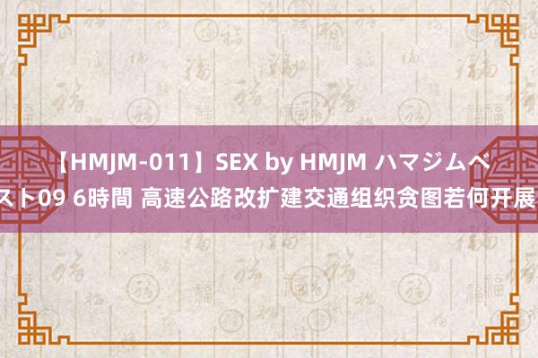 【HMJM-011】SEX by HMJM ハマジムベスト09 6時間 高速公路改扩建交通组织贪图若何开展？