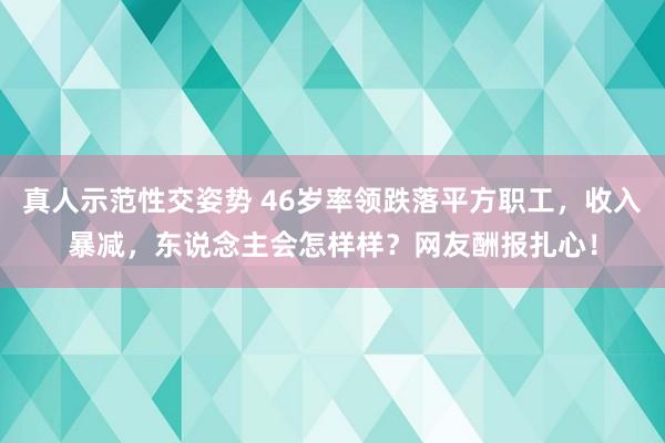 真人示范性交姿势 46岁率领跌落平方职工，收入暴减，东说念主会怎样样？网友酬报扎心！