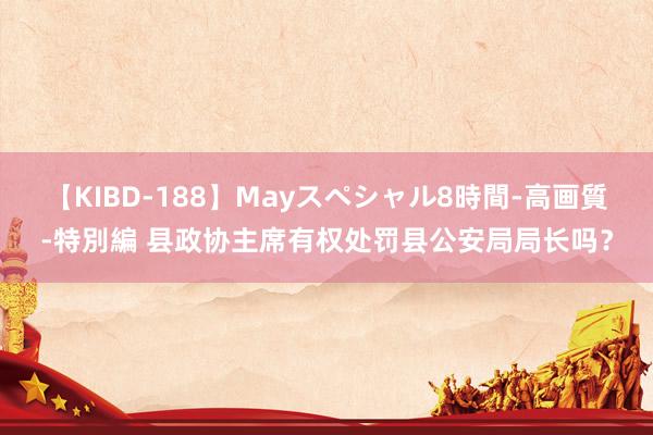 【KIBD-188】Mayスペシャル8時間-高画質-特別編 县政协主席有权处罚县公安局局长吗？