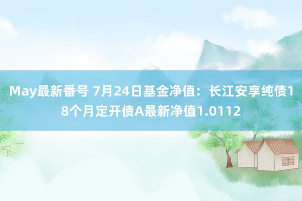 May最新番号 7月24日基金净值：长江安享纯债18个月定开债A最新净值1.0112