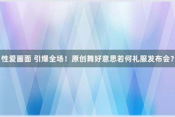 性爱画面 引爆全场！原创舞好意思若何礼服发布会？