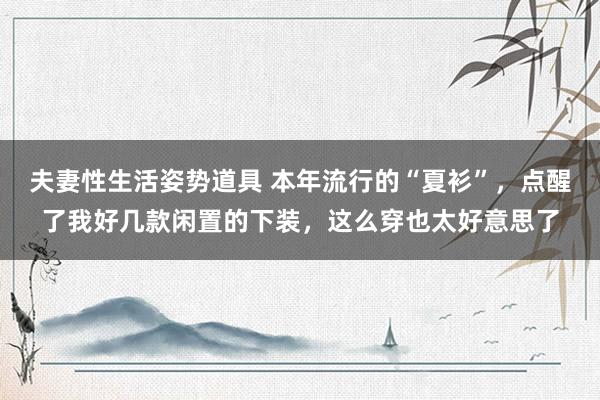 夫妻性生活姿势道具 本年流行的“夏衫”，点醒了我好几款闲置的下装，这么穿也太好意思了