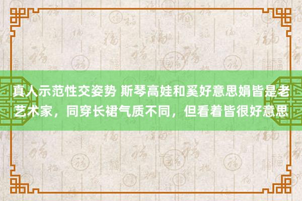 真人示范性交姿势 斯琴高娃和奚好意思娟皆是老艺术家，同穿长裙气质不同，但看着皆很好意思