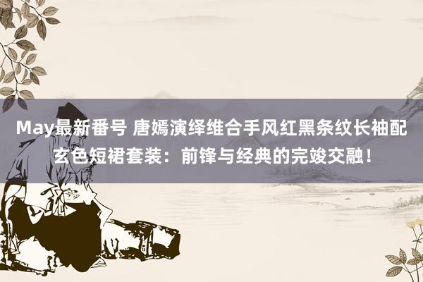 May最新番号 唐嫣演绎维合手风红黑条纹长袖配玄色短裙套装：前锋与经典的完竣交融！