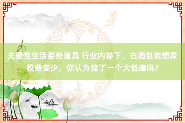 夫妻性生活姿势道具 行业内卷下，白酒包装想象收费变少，你认为捡了一个大低廉吗？