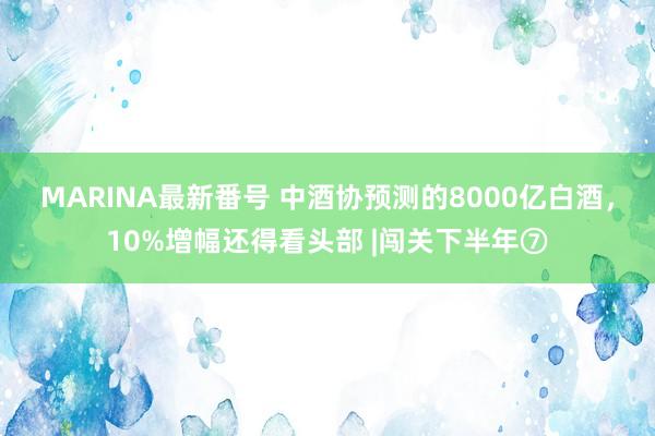 MARINA最新番号 中酒协预测的8000亿白酒，10%增幅还得看头部 |闯关下半年⑦