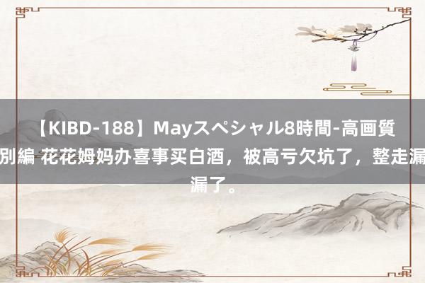 【KIBD-188】Mayスペシャル8時間-高画質-特別編 花花姆妈办喜事买白酒，被高亏欠坑了，整走漏了。