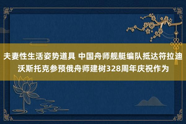 夫妻性生活姿势道具 中国舟师舰艇编队抵达符拉迪沃斯托克参预俄舟师建树328周年庆祝作为