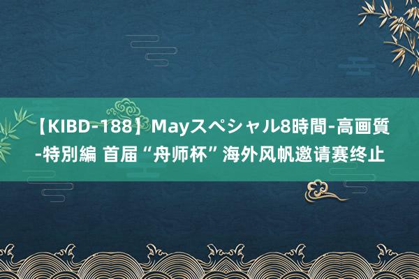 【KIBD-188】Mayスペシャル8時間-高画質-特別編 首届“舟师杯”海外风帆邀请赛终止