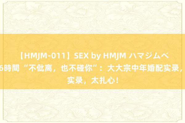 【HMJM-011】SEX by HMJM ハマジムベスト09 6時間 “不仳离，也不碰你”：大大宗中年婚配实录，太扎心！