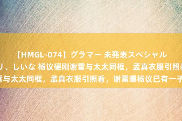 【HMGL-074】グラマー 未発表スペシャル 7 ゆず、MARIA、アメリ、しいな 杨议硬刚谢雷与太太同框，孟真衣服引照看，谢雷曝杨议已有一子！