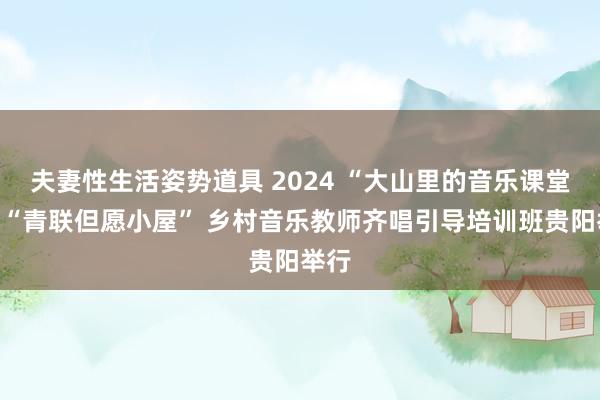 夫妻性生活姿势道具 2024 “大山里的音乐课堂”暨“青联但愿小屋” 乡村音乐教师齐唱引导培训班贵阳举行