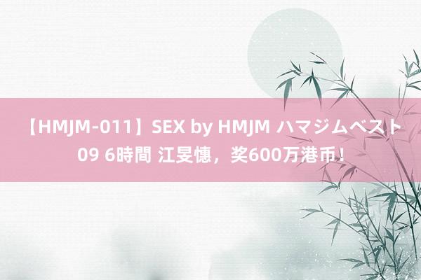 【HMJM-011】SEX by HMJM ハマジムベスト09 6時間 江旻憓，奖600万港币！