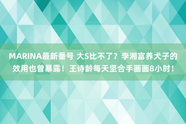 MARINA最新番号 大S比不了？李湘富养犬子的效用也曾暴露！王诗龄每天坚合手画画8小时！