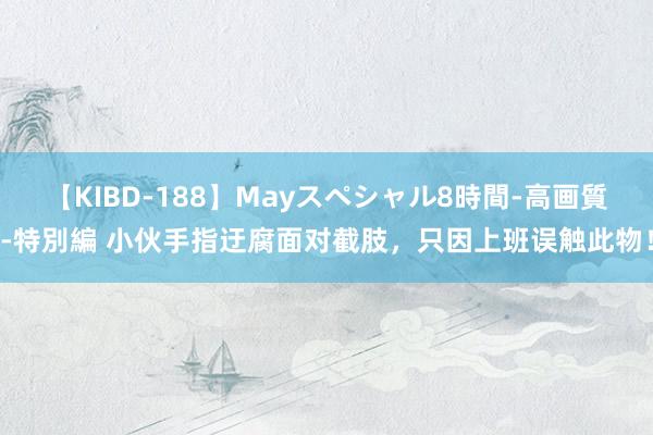 【KIBD-188】Mayスペシャル8時間-高画質-特別編 小伙手指迂腐面对截肢，只因上班误触此物！