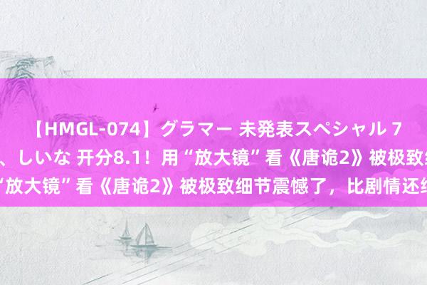 【HMGL-074】グラマー 未発表スペシャル 7 ゆず、MARIA、アメリ、しいな 开分8.1！用“放大镜”看《唐诡2》被极致细节震憾了，比剧情还绝