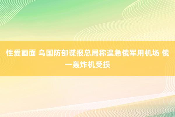 性爱画面 乌国防部谍报总局称遑急俄军用机场 俄一轰炸机受损