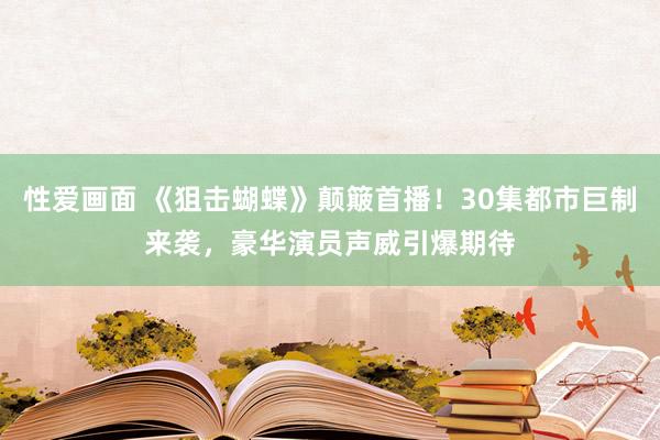 性爱画面 《狙击蝴蝶》颠簸首播！30集都市巨制来袭，豪华演员声威引爆期待