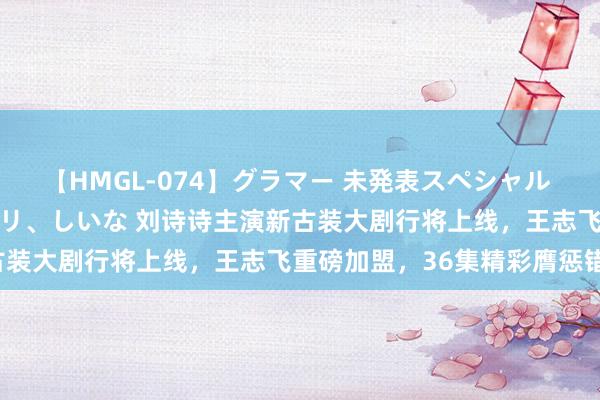 【HMGL-074】グラマー 未発表スペシャル 7 ゆず、MARIA、アメリ、しいな 刘诗诗主演新古装大剧行将上线，王志飞重磅加盟，36集精彩膺惩错过！