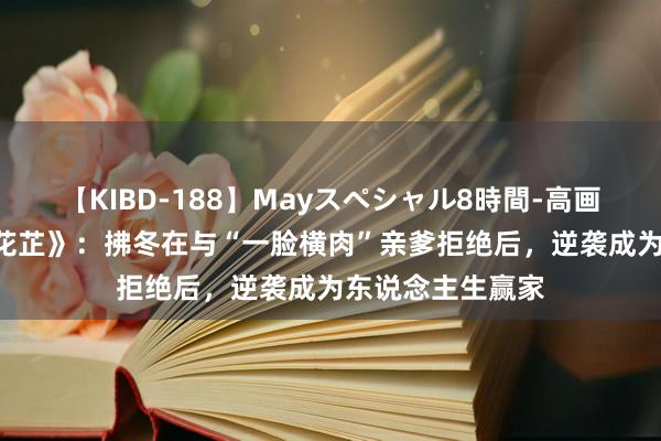 【KIBD-188】Mayスペシャル8時間-高画質-特別編 《惜花芷》：拂冬在与“一脸横肉”亲爹拒绝后，逆袭成为东说念主生赢家