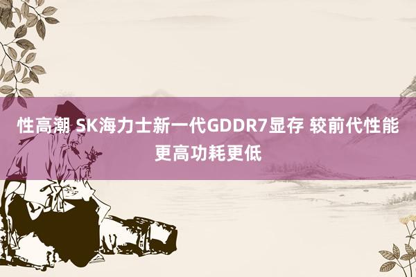 性高潮 SK海力士新一代GDDR7显存 较前代性能更高功耗更低