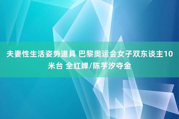 夫妻性生活姿势道具 巴黎奥运会女子双东谈主10米台 全红婵/陈芋汐夺金