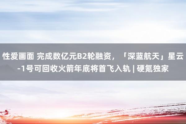 性爱画面 完成数亿元B2轮融资，「深蓝航天」星云-1号可回收火箭年底将首飞入轨 | 硬氪独家