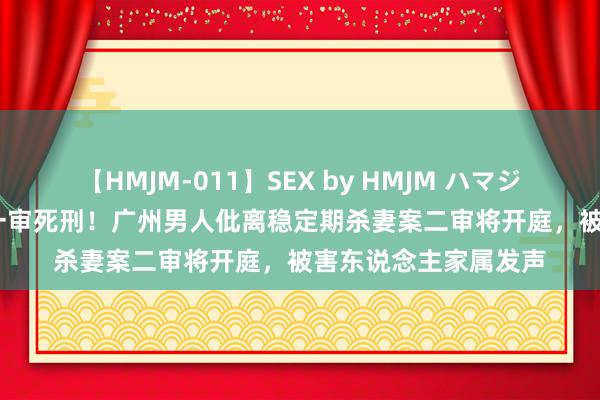 【HMJM-011】SEX by HMJM ハマジムベスト09 6時間 一审死刑！广州男人仳离稳定期杀妻案二审将开庭，被害东说念主家属发声