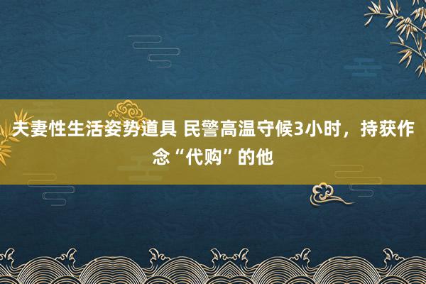 夫妻性生活姿势道具 民警高温守候3小时，持获作念“代购”的他