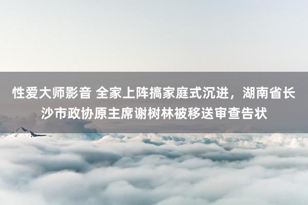 性爱大师影音 全家上阵搞家庭式沉进，湖南省长沙市政协原主席谢树林被移送审查告状