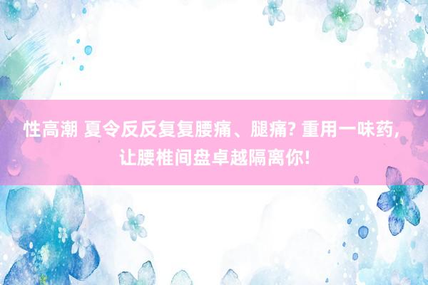 性高潮 夏令反反复复腰痛、腿痛? 重用一味药， 让腰椎间盘卓越隔离你!