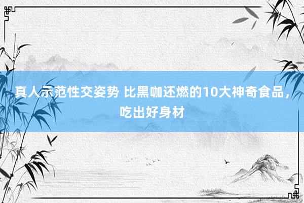 真人示范性交姿势 比黑咖还燃的10大神奇食品，吃出好身材