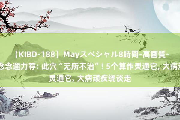 【KIBD-188】Mayスペシャル8時間-高画質-特別編 孙念念邈力荐: 此穴“无所不治”! 5个算作灵通它， 大病顽疾绕谈走