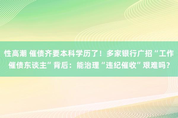 性高潮 催债齐要本科学历了！多家银行广招“工作催债东谈主”背后：能治理“违纪催收”艰难吗？