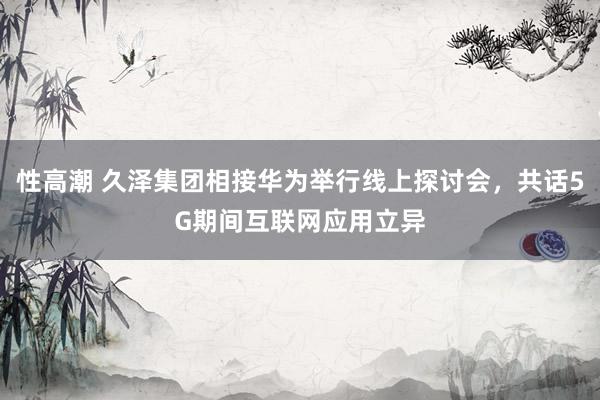 性高潮 久泽集团相接华为举行线上探讨会，共话5G期间互联网应用立异