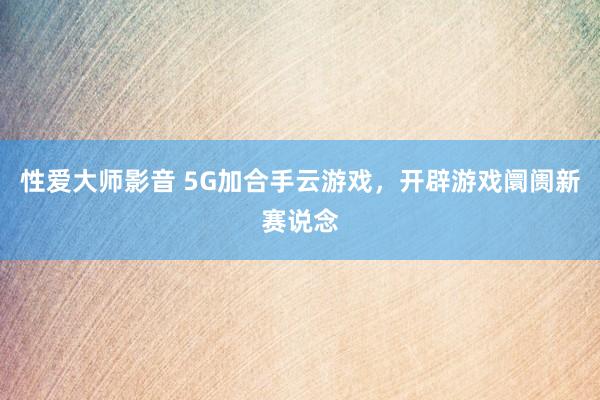 性爱大师影音 5G加合手云游戏，开辟游戏阛阓新赛说念