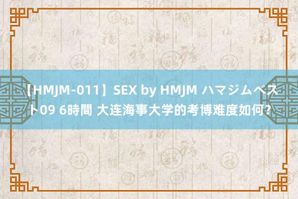 【HMJM-011】SEX by HMJM ハマジムベスト09 6時間 大连海事大学的考博难度如何？