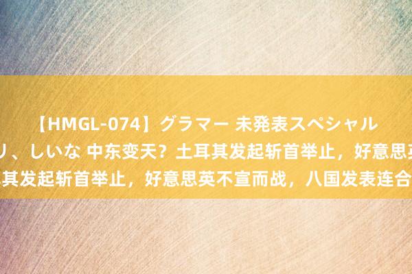 【HMGL-074】グラマー 未発表スペシャル 7 ゆず、MARIA、アメリ、しいな 中东变天？土耳其发起斩首举止，好意思英不宣而战，八国发表连合声明